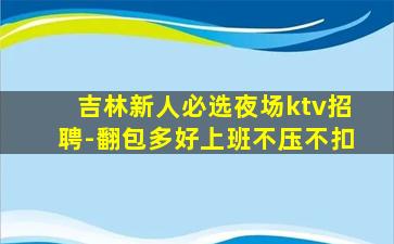 吉林新人必选夜场ktv招聘-翻包多好上班不压不扣